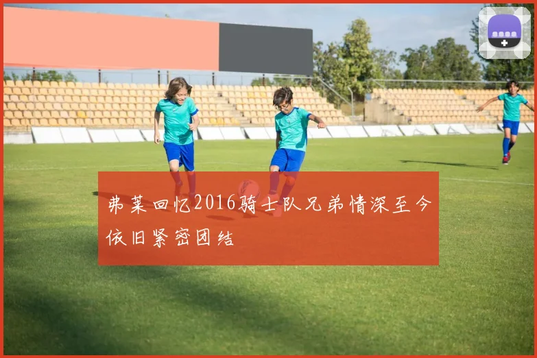 弗莱回忆2016骑士队兄弟情深至今依旧紧密团结
