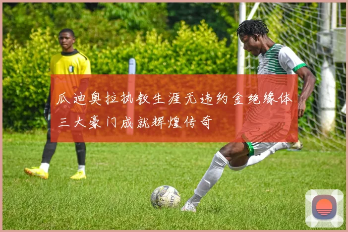 瓜迪奥拉执教生涯无违约金绝缘体三大豪门成就辉煌传奇