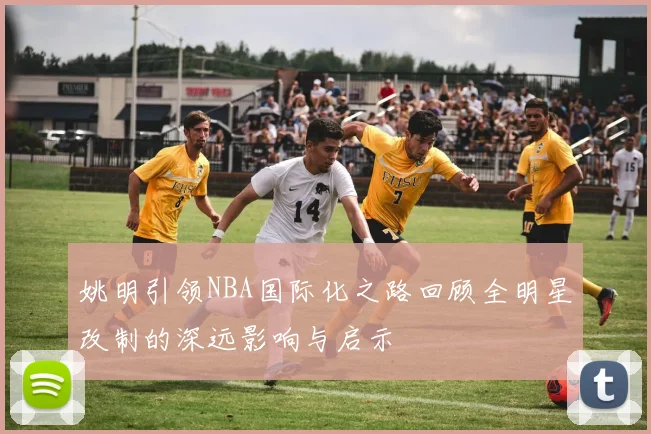 姚明引领NBA国际化之路回顾全明星改制的深远影响与启示