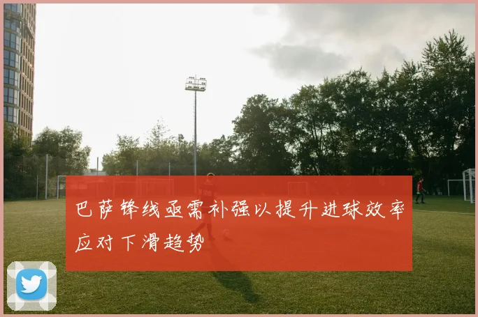 巴萨锋线亟需补强以提升进球效率应对下滑趋势