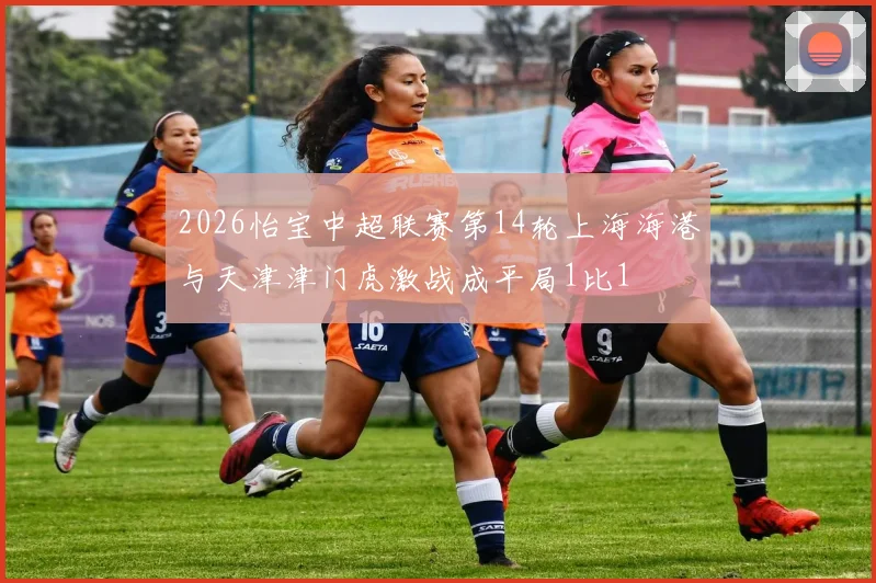 2026怡宝中超联赛第14轮上海海港与天津津门虎激战成平局1比1