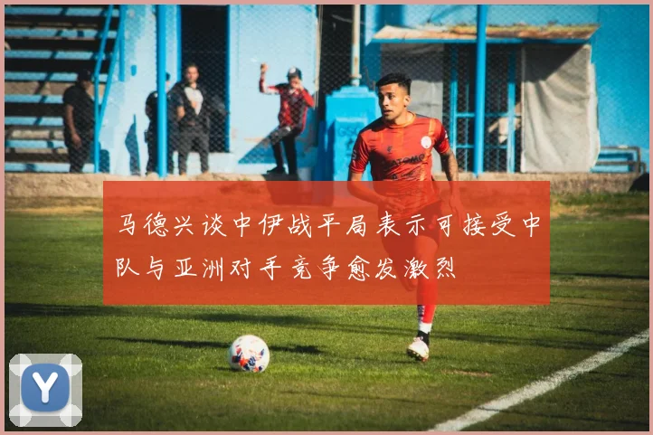 马德兴谈中伊战平局表示可接受中队与亚洲对手竞争愈发激烈