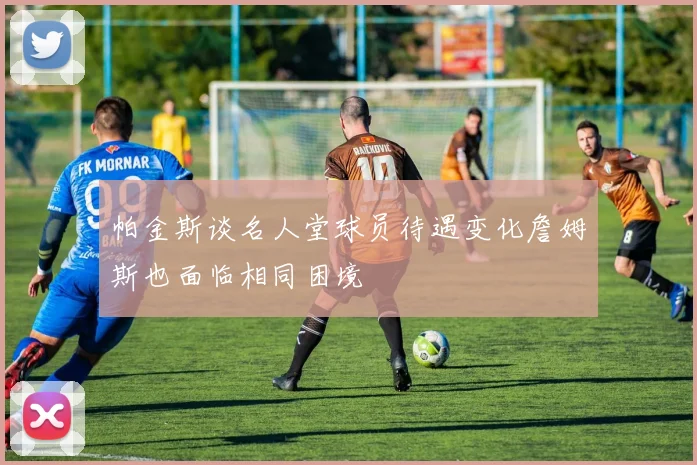 帕金斯谈名人堂球员待遇变化詹姆斯也面临相同困境