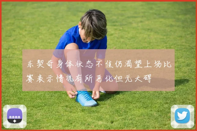 东契奇身体状态不佳仍渴望上场比赛表示情况有所恶化但无大碍