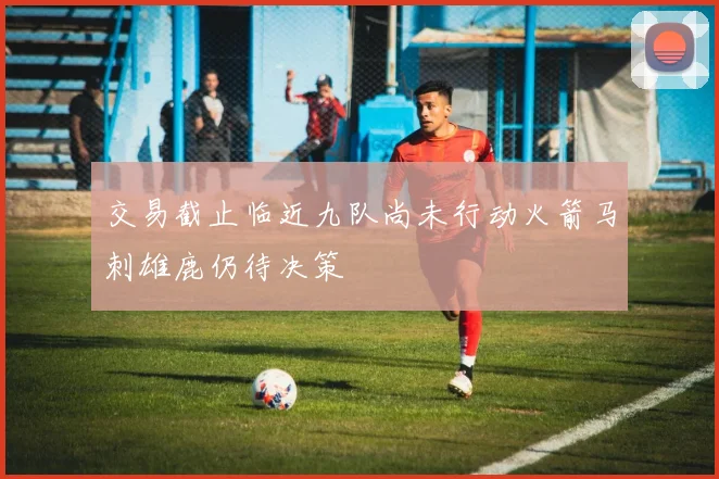 交易截止临近九队尚未行动火箭马刺雄鹿仍待决策