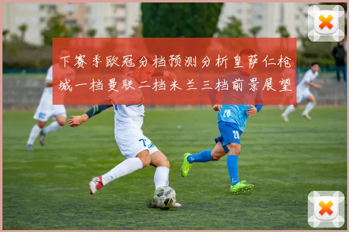 下赛季欧冠分档预测分析皇萨仁枪城一档曼联二档米兰三档前景展望