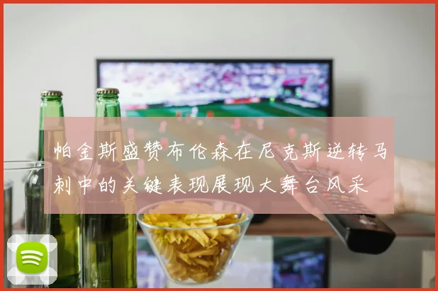 帕金斯盛赞布伦森在尼克斯逆转马刺中的关键表现展现大舞台风采
