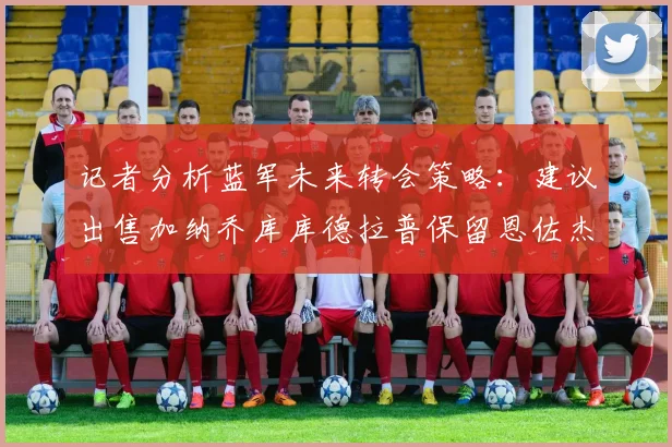 记者分析蓝军未来转会策略：建议出售加纳乔库库德拉普保留恩佐杰克逊