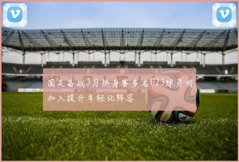 国足备战3月热身赛多名U23球员将加入提升年轻化阵容