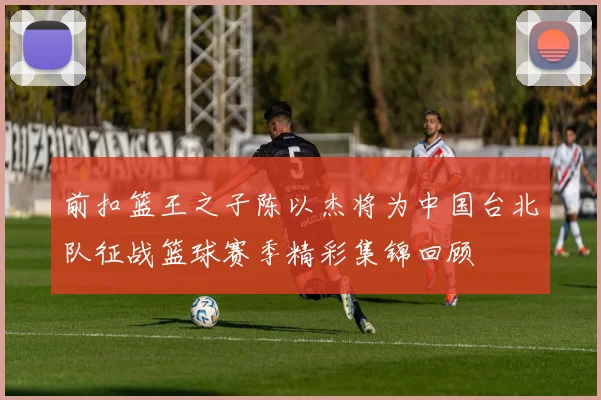前扣篮王之子陈以杰将为中国台北队征战篮球赛季精彩集锦回顾