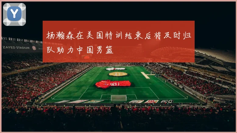 杨瀚森在美国特训结束后将及时归队助力中国男篮