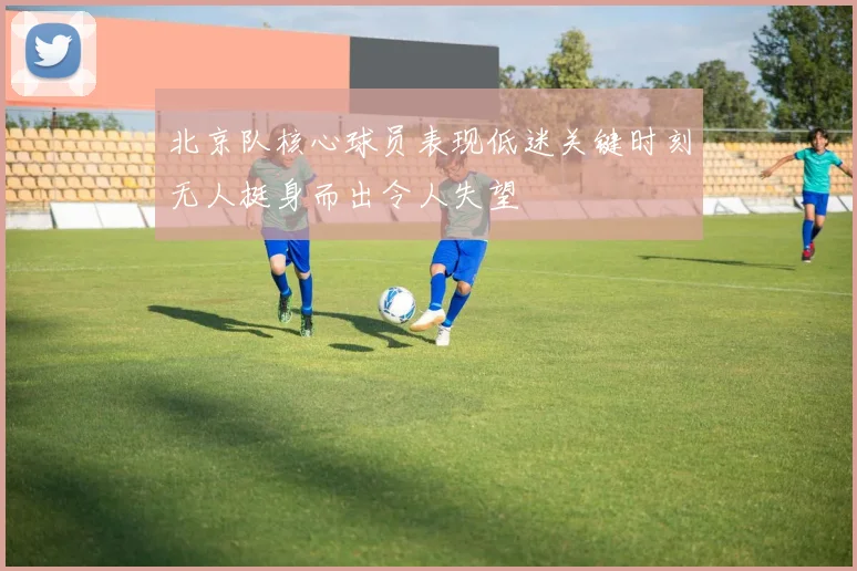 北京队核心球员表现低迷关键时刻无人挺身而出令人失望
