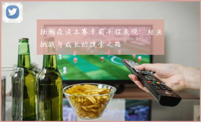 杨瀚森谈本赛季前半程表现：经历挑战与成长的摸索之路