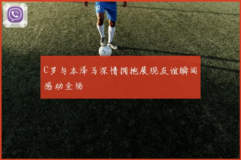 C罗与本泽马深情拥抱展现友谊瞬间感动全场
