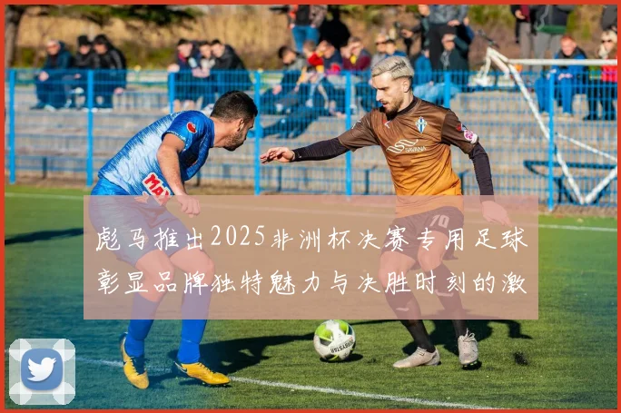彪马推出2025非洲杯决赛专用足球彰显品牌独特魅力与决胜时刻的激情