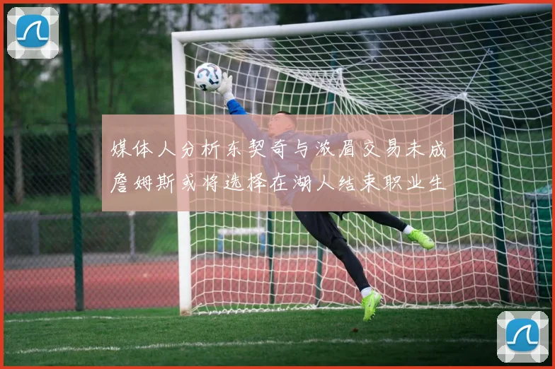 媒体人分析东契奇与浓眉交易未成詹姆斯或将选择在湖人结束职业生涯
