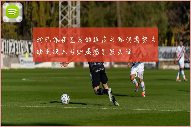 姆巴佩在皇马的适应之路仍需努力缺乏投入与归属感引发关注