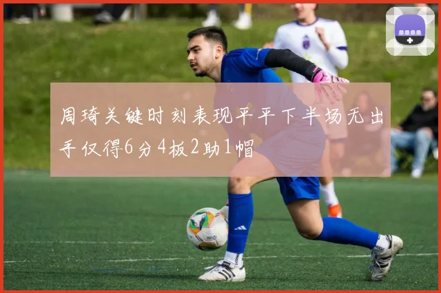 周琦关键时刻表现平平下半场无出手仅得6分4板2助1帽