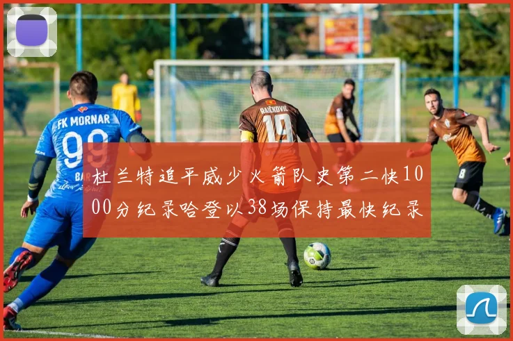杜兰特追平威少火箭队史第二快1000分纪录哈登以38场保持最快纪录