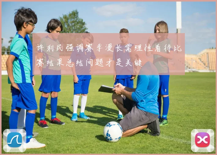 许利民强调赛季漫长需理性看待比赛结果总结问题才是关键