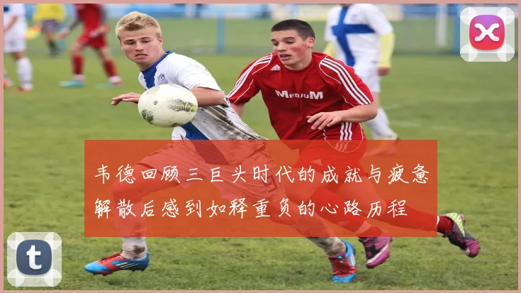 韦德回顾三巨头时代的成就与疲惫解散后感到如释重负的心路历程