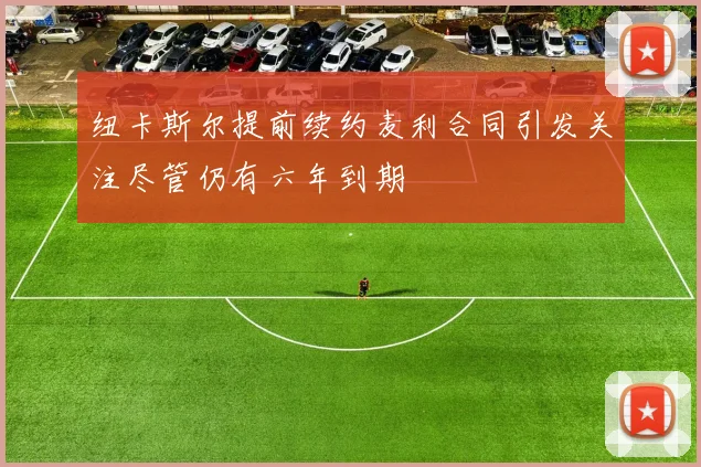 纽卡斯尔提前续约麦利合同引发关注尽管仍有六年到期