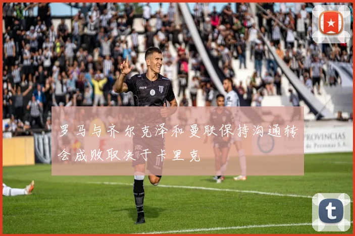罗马与齐尔克泽和曼联保持沟通转会成败取决于卡里克