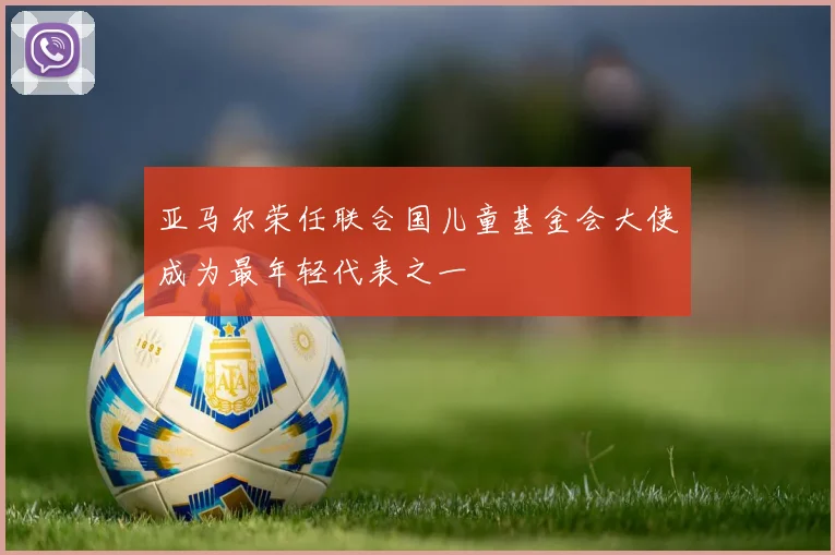 亚马尔荣任联合国儿童基金会大使成为最年轻代表之一