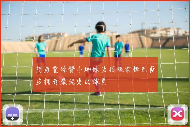 阿劳霍称赞小蜘蛛为顶级前锋巴萨应拥有最优秀的球员