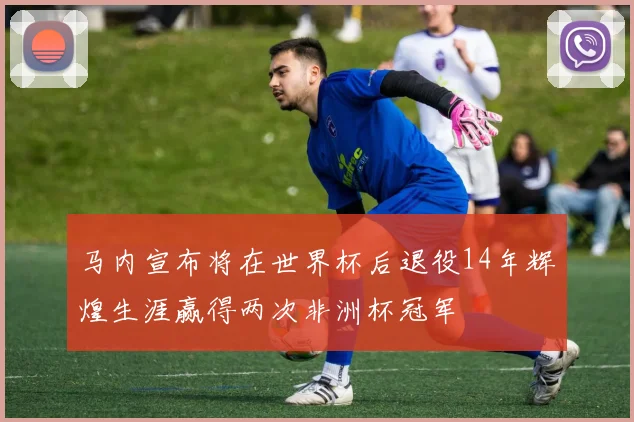 马内宣布将在世界杯后退役14年辉煌生涯赢得两次非洲杯冠军